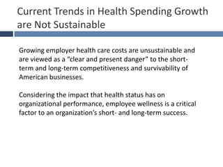 Current Trends in Health Spending Growth
are Not Sustainable
Growing employer health care costs are unsustainable and
are viewed as a “clear and present danger” to the short-
term and long-term competitiveness and survivability of
American businesses.
Considering the impact that health status has on
organizational performance, employee wellness is a critical
factor to an organization’s short- and long-term success.
 