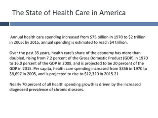 The State of Health Care in America
Annual health care spending increased from $75 billion in 1970 to $2 trillion
in 2005; by 2015, annual spending is estimated to reach $4 trillion.
Over the past 35 years, health care’s share of the economy has more than
doubled, rising from 7.2 percent of the Gross Domestic Product (GDP) in 1970
to 16.0 percent of the GDP in 2008, and is projected to be 20 percent of the
GDP in 2015. Per capita, health care spending increased from $356 in 1970 to
$6,697 in 2005, and is projected to rise to $12,320 in 2015.21
Nearly 70 percent of all health spending growth is driven by the increased
diagnosed prevalence of chronic diseases.
 