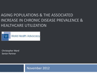 AGING POPULATIONS & THE ASSOCIATED
INCREASE IN CHRONIC DISEASE PREVALENCE &
HEALTHCARE UTILIZATION
November 2012
Christopher Ward
Senior Partner
 