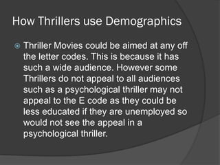 How Thrillers use Demographics
Thriller Movies could be aimed at any off
the letter codes. This is because it has
such a wide audience. However some
Thrillers do not appeal to all audiences
such as a psychological thriller may not
appeal to the E code as they could be
less educated if they are unemployed so
would not see the appeal in a
psychological thriller.
