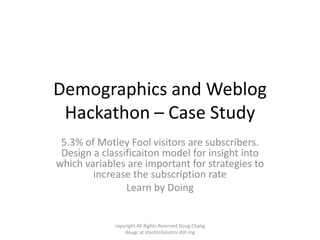 Demographics and Weblog
 Hackathon – Case Study
 5.3% of Motley Fool visitors are subscribers.
 Design a classificaiton model for insight into
which variables are important for strategies to
        increase the subscription rate
                Learn by Doing


             copyright All Rights Reserved Doug Chang
                 dougc at stanfordalumni dot org
 