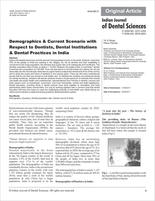 Indian Journal of Dental Sciences.
June 2011 Issue:2, Vol.:3
                                                                                                 www.ijds.in           Original Article
All rights are reserved


                                                                                                                    Indian Journal
                                                                                                                    of Dental Sciences
                                                                                                                                           E ISSN NO. 2231-2293
                                                                                                                                           P ISSN NO. 0976-4003

                                                                                                                    ¹ N. K Ahuja
Demographics & Current Scenario with                                                                                ² Renu Parmar

Respect to Dentists, Dental Institutions                                                                            ¹ MDS,PGDHHM
                                                                                                                      Professor and Director Post Graduate Studies,
& Dental Practices in India                                                                                           Dept. of Orthodontics & Dentofacial Orthopaedics
                                                                                                                      Subharti Dental College Swami Vivekanada Subharti
                                                                                                                      University Meerut, Uttar Pradesh- India
Abstract
India is the largest democracy and the second most populated country in the world. However, more than               ² MDS Sr. Lecturer, Dept. of Orthodontics Subharti
                                                                                                                      Dental College Swami Vivekanada Subharti University
70% of the people of India are residing in the villages. As, far as dentists and their availability is                Meerut, Uttar Pradesh- India
concerned to this huge population, the demand and supply ratio is far inadequate and insufficient. The
dentists: population ratio of India, on date is 1: 10,000. However, the reality is that; in rural India 1 dentist    Address For Correspondence:
is serving over a population of 2,50,000. Thus, the real picture is not that simple as it seems. As, we are
about step into the next decade, there lies an urgent need to analyze the dental work force of the country           Dr. N. K Ahuja
                                                                                                                     MDS Professor and Director Post Graduate Studies,
and to study the scope and future of dentistry in the coming years. There are still many underserved                 Dept. of Orthodontics & Dentofacial Orthopaedics
groups that do not have any access to oral health care. To address the complex circumstances facing                  Swami Vivekanada Subharti University Meerut,
our dental workforce, solutions will almost certainly involve a broad spectrum of interests that include             Uttar Pradesh- India
oral health and public health care professionals, representatives from minority in¬terests, insurers and
other payers such as businesses, consumers, and most importantly, central and state legislatures.
Dental educators, including those in dental schools must work together to strengthen and build
partnerships within these communities. It is only by working together with a common goal that dental                 Date of Submission : 14/05/2011
education will have the means to meet the challenging diversity of oral health care needs facing our
nation and to maintain a viable and strong academic dental education system.                                         Date of Acceptance : 20/05/2011

Key Words
Demography, Quackery, Dentist:population ratio, Dental council of India



Dental diseases are one of the most common               world's most populous country by 2025,
of non-communicable diseases. Though                     surpassing China.1                                         “A peep into the past : The history of
they are rarely life threatening, they do                                                                           dentistry in India”
impact the quality of life. Dental problems              India is a country of diverse ethnic groups;
can cause severe pain, loss of man days &                geographical character, culture, religion and              The presiding deity of Bastar (The
morbidity. Thus, they are an important                   languages. It has 29 states and 6 union                    Goddess of tooth - Danteshwari) :
public health concern. According to the                  territories. The sex ratio at birth is – 1.05               Danteshwari is a temple in the town Bastar
World Health Organization (WHO), the                     male(s) / female(s). The average life                      of Jharkhand. It is believed that the tooth of
prevalent oral diseases are dental caries,               expectancy is– 62.5 years & the literacy rate              Sati fell here where this temple is located
periodontal diseases & edentulousness.                   is – 65.38%.                                               today (Fig1).3

“Dental diseases are expensive to treat                  However, India has an astonishing
however, simple to prevent.”                             demographic dividend; where more than
                                                         50% of its population is below the age of 25
Demographics of India -                                  and more than 65% below the age of 35. It is
Situated majestically in the Asian                       expected that, in 2020, the average age of an
subcontinent; India is the largest democracy             Indian will be 29 years, compared to 37 for
& the 7th largest country in the world. It               China and 48 for Japan. More than 70% of
occupies 2.4% of the world's land area &                 the people of India live in more than
supports over 17.4 % of the world's                      5,50,000 villages, and the remainder in more
population. The demographics of India are                than 200 towns and cities.
remarkably diverse. India is the second most
populous country in the world, with over                 The total population of India is nearly 1.147
1.147 billion people (estimate for April,                billion, with 637.38 million males & 509.62                Fig 1. – Lord Shiva performing tandava with
2010), more than a sixth of the world's                  million females.2                                          the dead body of Sati, during which the tooth
population & only China has a larger                                                                                of Sati had fallen at Bastar
population. India is projected to be the                 Demographics of Dentistry in India -


© Indian Journal of Dental Sciences. All rights are reserved                                                                                                             8
 