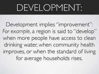 DEVELOPMENT: 
Development implies “improvement”: 
For example, a region is said to “develop” 
when more people have access to clean 
drinking water, when community health 
improves, or when the standard of living 
for average households rises. 
 