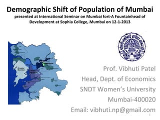 Demographic Shift of Population of Mumbai
  presented at International Seminar on Mumbai fort-A Fountainhead of
         Development at Sophia College, Mumbai on 12-1-2013




                                         Prof. Vibhuti Patel
                                Head, Dept. of Economics
                                SNDT Women’s University
                                           Mumbai-400020
                              Email: vibhuti.np@gmail.com               1
 