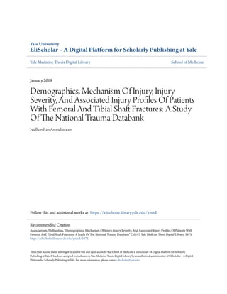 Yale University
EliScholar – A Digital Platform for Scholarly Publishing at Yale
Yale Medicine Thesis Digital Library School of Medicine
January 2019
Demographics, Mechanism Of Injury, Injury
Severity, And Associated Injury Profiles Of Patients
With Femoral And Tibial Shaft Fractures: A Study
Of The National Trauma Databank
Nidharshan Anandasivam
Follow this and additional works at: https://elischolar.library.yale.edu/ymtdl
This Open Access Thesis is brought to you for free and open access by the School of Medicine at EliScholar – A Digital Platform for Scholarly
Publishing at Yale. It has been accepted for inclusion in Yale Medicine Thesis Digital Library by an authorized administrator of EliScholar – A Digital
Platform for Scholarly Publishing at Yale. For more information, please contact elischolar@yale.edu.
Recommended Citation
Anandasivam, Nidharshan, "Demographics, Mechanism Of Injury, Injury Severity, And Associated Injury Profiles Of Patients With
Femoral And Tibial Shaft Fractures: A Study Of The National Trauma Databank" (2019). Yale Medicine Thesis Digital Library. 3473.
https://elischolar.library.yale.edu/ymtdl/3473
 