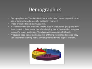 • Demographics are 'the statistical characteristics of human populations (as
age or income) used especially to identify markets'
• These are called social demographics.
• It can be used by the producer to take note of what social group are most
likely to watch their movie therefore helping shape the creation to appeal
to specific target audiences. The class system consists of 6 levels.
• Producers need to use demographics of their potential audience so they
can know their viewing habits and shape their film to appeal to them.
Demographics
 