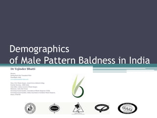 Demographics                                    of Male Pattern Baldness in India Dr TejinderBhatti Director Darling Buds Hair Transplant Clinic Chandigarh, India www.hairtransplant-india.com Hony. Prof, Plastic Surgery, Armed Forces Medical College Founder Secretary, AHRS-India Joint Editor, Indian Journal of Plastic Surgery Moderator, India Hair Forum Governing Council member, Association of Plastic Surgeons of India Governing Council member, Indian Association of Aesthetic Plastic Surgeons, Patron, FUECON 
