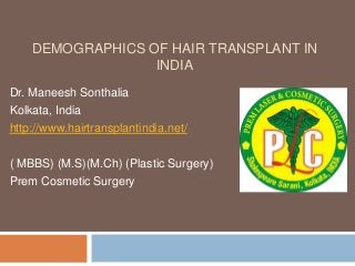 DEMOGRAPHICS OF HAIR TRANSPLANT IN
INDIA
Dr. Maneesh Sonthalia
Kolkata, India
http://www.hairtransplantindia.net/
( MBBS) (M.S)(M.Ch) (Plastic Surgery)
Prem Cosmetic Surgery
 