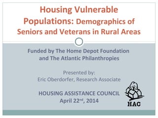 Housing Vulnerable
Populations: Demographics of
Seniors and Veterans in Rural Areas
Funded by The Home Depot Foundation
and The Atlantic Philanthropies
Presented by:
Eric Oberdorfer, Research Associate
HOUSING ASSISTANCE COUNCIL
April 22nd
, 2014
 