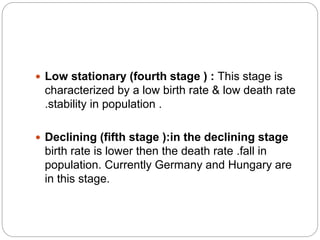  Low stationary (fourth stage ) : This stage is
characterized by a low birth rate & low death rate
.stability in population .
 Declining (fifth stage ):in the declining stage
birth rate is lower then the death rate .fall in
population. Currently Germany and Hungary are
in this stage.
 