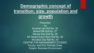 Demographic concept of
transition; size, population and
growth
Presented
by
Koushal Jain Roll No. 26
Maikel Milli Roll No. 27
Manabi Das Roll No. 28
Mir Saeed Anjum Bora Roll No. 29
Monalisa Das Roll No. 30
CENTRE FOR MANAGEMENT STUDIES
Faculty- Astt.Prof. Parthajit Doley
Subject- Business Environment
 