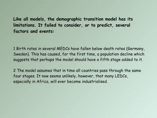 Like all models, the demographic transition model has its limitations. It failed to consider, or to predict, several factors and events: 1 Birth rates in several MEDCs have fallen below death rates (Germany, Sweden). This has caused, for the first time, a population decline which suggests that perhaps the model should have a fifth stage added to it. 2 The model assumes that in time all countries pass through the same four stages. It now seems unlikely, however, that many LEDCs, especially in Africa, will ever become industrialised. 
