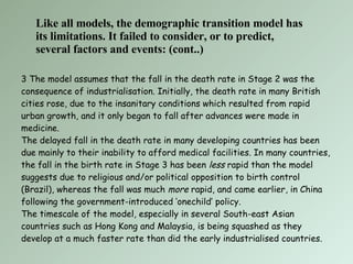 3 The model assumes that the fall in the death rate in Stage 2 was the consequence of industrialisation. Initially, the death rate in many British cities rose, due to the insanitary conditions which resulted from rapid urban growth, and it only began to fall after advances were made in medicine.  The delayed fall in the death rate in many developing countries has been due mainly to their inability to afford medical facilities. In many countries, the fall in the birth rate in Stage 3 has been  less  rapid than the model suggests due to religious and/or political opposition to birth control (Brazil), whereas the fall was much  more  rapid, and came earlier, in China following the government-introduced ‘onechild’ policy. The timescale of the model, especially in several South-east Asian countries such as Hong Kong and Malaysia, is being squashed as they develop at a much faster rate than did the early industrialised countries. Like all models, the demographic transition model has its limitations. It failed to consider, or to predict, several factors and events: (cont..) 