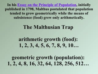 In his  Essay on the Principle of Population , initially published in 1798, Malthus postulated that population tended to grow geometrically while the means of subsistence (food) grew only arithmetically. The Malthusian Trap arithmetic growth (food):  1, 2, 3, 4, 5, 6, 7, 8, 9, 10… geometric growth (population): 1, 2, 4, 8, 16, 32, 64, 128, 256, 512… 