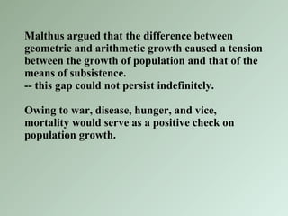 Malthus argued that the difference between geometric and arithmetic growth caused a tension between the growth of population and that of the means of subsistence. -- this gap could not persist indefinitely.  Owing to war, disease, hunger, and vice, mortality would serve as a positive check on population growth. 