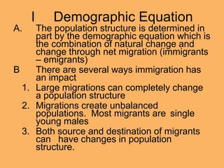 I Demographic Equation
A. The population structure is determined in
part by the demographic equation which is
the combination of natural change and
change through net migration (immigrants
– emigrants)
B There are several ways immigration has
an impact
1. Large migrations can completely change
a population structure
2. Migrations create unbalanced
populations. Most migrants are single
young males
3. Both source and destination of migrants
can have changes in population
structure.
 