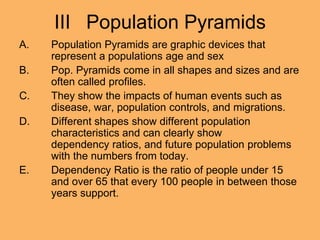 III Population Pyramids
A. Population Pyramids are graphic devices that
represent a populations age and sex
B. Pop. Pyramids come in all shapes and sizes and are
often called profiles.
C. They show the impacts of human events such as
disease, war, population controls, and migrations.
D. Different shapes show different population
characteristics and can clearly show
dependency ratios, and future population problems
with the numbers from today.
E. Dependency Ratio is the ratio of people under 15
and over 65 that every 100 people in between those
years support.
 
