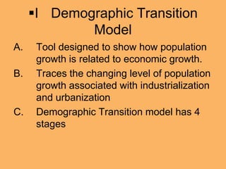 I Demographic Transition
Model
A. Tool designed to show how population
growth is related to economic growth.
B. Traces the changing level of population
growth associated with industrialization
and urbanization
C. Demographic Transition model has 4
stages
 