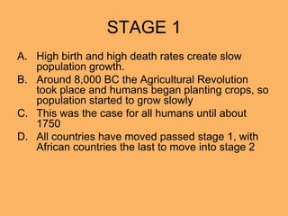STAGE 1
A. High birth and high death rates create slow
population growth.
B. Around 8,000 BC the Agricultural Revolution
took place and humans began planting crops, so
population started to grow slowly
C. This was the case for all humans until about
1750
D. All countries have moved passed stage 1, with
African countries the last to move into stage 2
 