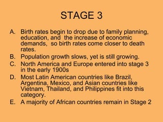 STAGE 3
A. Birth rates begin to drop due to family planning,
education, and the increase of economic
demands, so birth rates come closer to death
rates.
B. Population growth slows, yet is still growing.
C. North America and Europe entered into stage 3
in the early 1900s
D. Most Latin American countries like Brazil,
Argentina, Mexico, and Asian countries like
Vietnam, Thailand, and Philippines fit into this
category.
E. A majority of African countries remain in Stage 2
 