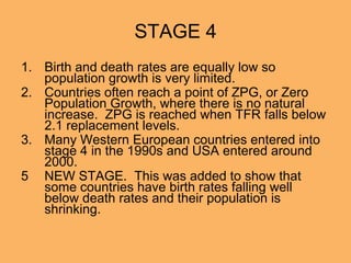 STAGE 4
1. Birth and death rates are equally low so
population growth is very limited.
2. Countries often reach a point of ZPG, or Zero
Population Growth, where there is no natural
increase. ZPG is reached when TFR falls below
2.1 replacement levels.
3. Many Western European countries entered into
stage 4 in the 1990s and USA entered around
2000.
5 NEW STAGE. This was added to show that
some countries have birth rates falling well
below death rates and their population is
shrinking.
 