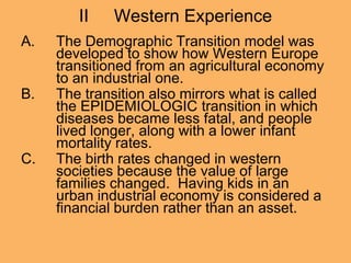 II Western Experience
A. The Demographic Transition model was
developed to show how Western Europe
transitioned from an agricultural economy
to an industrial one.
B. The transition also mirrors what is called
the EPIDEMIOLOGIC transition in which
diseases became less fatal, and people
lived longer, along with a lower infant
mortality rates.
C. The birth rates changed in western
societies because the value of large
families changed. Having kids in an
urban industrial economy is considered a
financial burden rather than an asset.
 