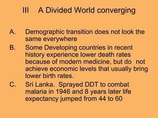 III A Divided World converging
A. Demographic transition does not look the
same everywhere
B. Some Developing countries in recent
history experience lower death rates
because of modern medicine, but do not
achieve economic levels that usually bring
lower birth rates.
C. Sri Lanka. Sprayed DDT to combat
malaria in 1946 and 8 years later life
expectancy jumped from 44 to 60
 