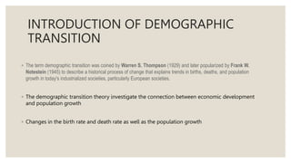 INTRODUCTION OF DEMOGRAPHIC
TRANSITION
◦ The term demographic transition was coined by Warren S. Thompson (1929) and later popularized by Frank W.
Notestein (1945) to describe a historical process of change that explains trends in births, deaths, and population
growth in today's industrialized societies, particularly European societies.
◦ The demographic transition theory investigate the connection between economic development
and population growth
◦ Changes in the birth rate and death rate as well as the population growth
 