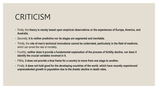 CRITICISM
◦ Firstly, this theory is merely based upon empirical observations or the experiences of Europe, America, and
Australia.
◦ Secondly, it is neither predictive nor its stages are segmental and inevitable.
◦ Thirdly, the role of man’s technical innovations cannot be underrated, particularly in the field of medicine,
which can arrest the rate of mortality.
◦ Fourthly, neither does it provide a fundamental explanation of the process of fertility decline, nor does it
identify the crucial variables involved in it.
◦ Fifthly, it does not provide a time frame for a country to move from one stage to another.
◦ Finally, it does not hold good for the developing countries of the world, which have recently experienced
unprecedented growth in population due to the drastic decline in death rates.
 