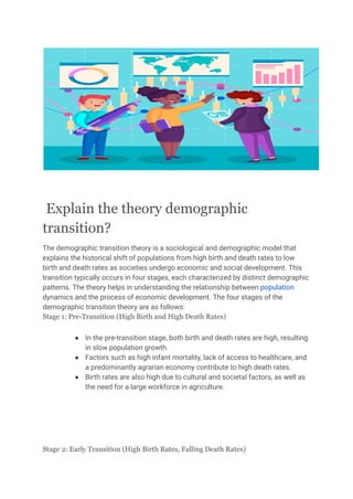 Explain the theory demographic
transition?
The demographic transition theory is a sociological and demographic model that
explains the historical shift of populations from high birth and death rates to low
birth and death rates as societies undergo economic and social development. This
transition typically occurs in four stages, each characterized by distinct demographic
patterns. The theory helps in understanding the relationship between population
dynamics and the process of economic development. The four stages of the
demographic transition theory are as follows:
Stage 1: Pre-Transition (High Birth and High Death Rates)
● In the pre-transition stage, both birth and death rates are high, resulting
in slow population growth.
● Factors such as high infant mortality, lack of access to healthcare, and
a predominantly agrarian economy contribute to high death rates.
● Birth rates are also high due to cultural and societal factors, as well as
the need for a large workforce in agriculture.
Stage 2: Early Transition (High Birth Rates, Falling Death Rates)
 