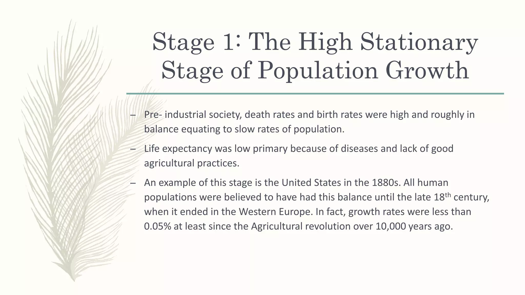 Stage 1: The High Stationary
Stage of Population Growth
– Pre- industrial society, death rates and birth rates were high and roughly in
balance equating to slow rates of population.
– Life expectancy was low primary because of diseases and lack of good
agricultural practices.
– An example of this stage is the United States in the 1880s. All human
populations were believed to have had this balance until the late 18th century,
when it ended in the Western Europe. In fact, growth rates were less than
0.05% at least since the Agricultural revolution over 10,000 years ago.
 