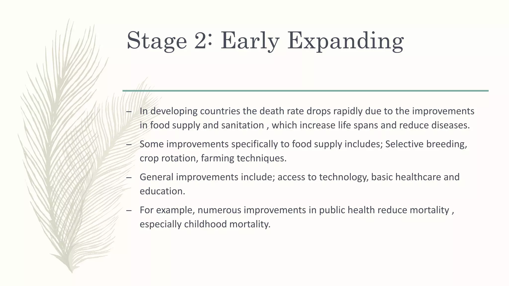 Stage 2: Early Expanding
– In developing countries the death rate drops rapidly due to the improvements
in food supply and sanitation , which increase life spans and reduce diseases.
– Some improvements specifically to food supply includes; Selective breeding,
crop rotation, farming techniques.
– General improvements include; access to technology, basic healthcare and
education.
– For example, numerous improvements in public health reduce mortality ,
especially childhood mortality.
 