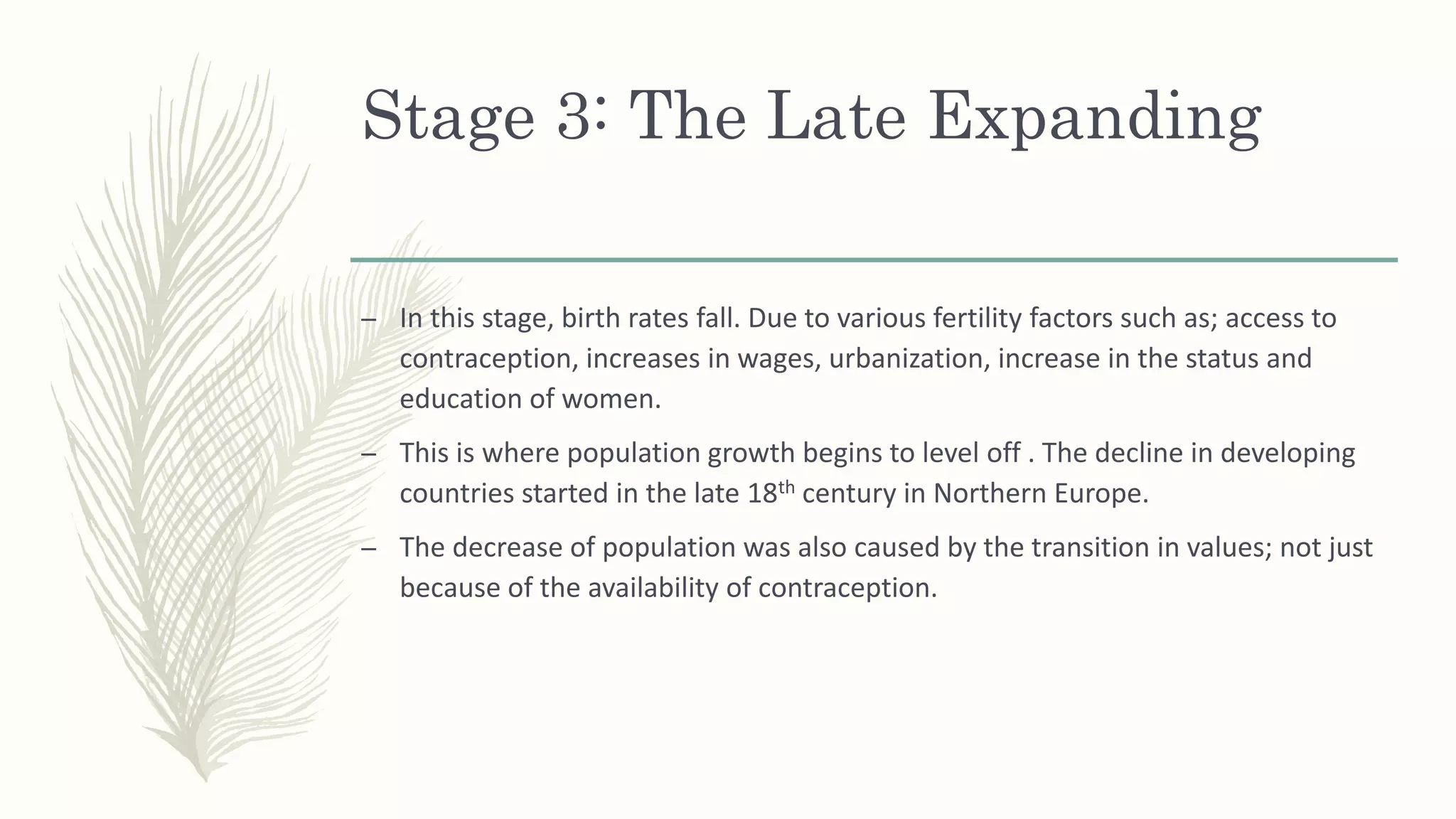 Stage 3: The Late Expanding
– In this stage, birth rates fall. Due to various fertility factors such as; access to
contraception, increases in wages, urbanization, increase in the status and
education of women.
– This is where population growth begins to level off . The decline in developing
countries started in the late 18th century in Northern Europe.
– The decrease of population was also caused by the transition in values; not just
because of the availability of contraception.
 