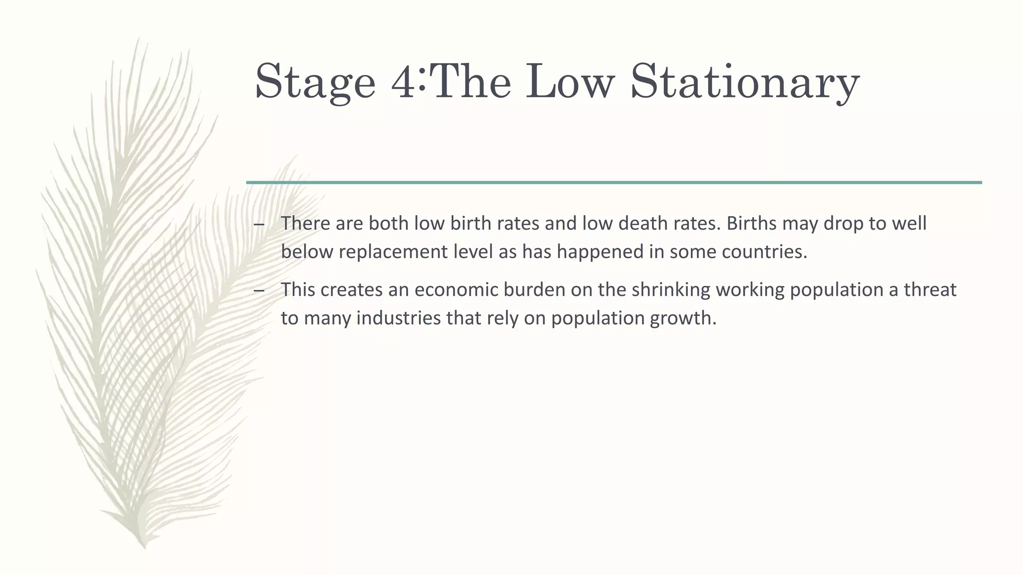 Stage 4:The Low Stationary
– There are both low birth rates and low death rates. Births may drop to well
below replacement level as has happened in some countries.
– This creates an economic burden on the shrinking working population a threat
to many industries that rely on population growth.
 