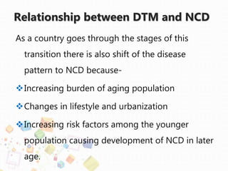 Relationship between DTM and NCD
As a country goes through the stages of this
transition there is also shift of the disease
pattern to NCD because-
Increasing burden of aging population
Changes in lifestyle and urbanization
Increasing risk factors among the younger
population causing development of NCD in later
age.
 