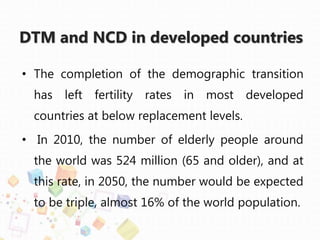 DTM and NCD in developed countries
• The completion of the demographic transition
has left fertility rates in most developed
countries at below replacement levels.
• In 2010, the number of elderly people around
the world was 524 million (65 and older), and at
this rate, in 2050, the number would be expected
to be triple, almost 16% of the world population.
 