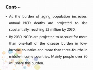 Cont…
• As the burden of aging population increases,
annual NCD deaths are projected to rise
substantially, reaching 52 million by 2030.
• By 2030, NCDs are projected to account for more
than one-half of the disease burden in low-
income countries and more than three-fourths in
middle-income countries. Mainly people over 80
will share this burden.
 