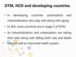 DTM, NCD and developing countries
• In developing countries urbanization and
industrialization also play role along with aging.
• In SEA, most countries are in stage 3 of DTM.
• So industrialization and urbanization are taking
their tolls along with falling birth rate and death
rates as well as improved health system.
 