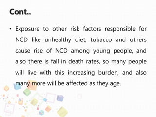 Cont..
• Exposure to other risk factors responsible for
NCD like unhealthy diet, tobacco and others
cause rise of NCD among young people, and
also there is fall in death rates, so many people
will live with this increasing burden, and also
many more will be affected as they age.
 