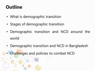 Outline
• What is demographic transition
• Stages of demographic transition
• Demographic transition and NCD around the
world
• Demographic transition and NCD in Bangladesh
• Challenges and policies to combat NCD
 