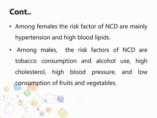 Cont..
• Among females the risk factor of NCD are mainly
hypertension and high blood lipids.
• Among males, the risk factors of NCD are
tobacco consumption and alcohol use, high
cholesterol, high blood pressure, and low
consumption of fruits and vegetables.
 