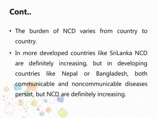 Cont..
• The burden of NCD varies from country to
country.
• In more developed countries like SriLanka NCD
are definitely increasing, but in developing
countries like Nepal or Bangladesh, both
communicable and noncommunicable diseases
persist, but NCD are definitely increasing.
 