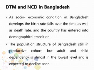 DTM and NCD in Bangladesh
• As socio- economic condition in Bangladesh
develops the birth rate falls over the time as well
as death rate, and the country has entered into
demographical transition.
• The population structure of Bangladesh still in
productive cohort, but adult and child
dependency is almost in the lowest level and is
expected to decline soon.
 