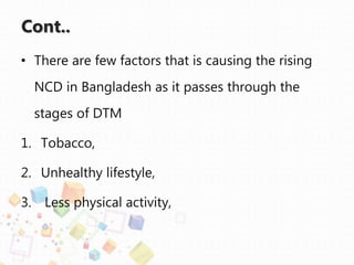 Cont..
• There are few factors that is causing the rising
NCD in Bangladesh as it passes through the
stages of DTM
1. Tobacco,
2. Unhealthy lifestyle,
3. Less physical activity,
 