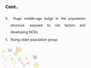 Cont..
4. Huge middle-age bulge in the population
structure, exposed to risk factors and
developing NCDs
5. Rising older population group
 