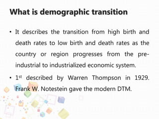 What is demographic transition
• It describes the transition from high birth and
death rates to low birth and death rates as the
country or region progresses from the pre-
industrial to industrialized economic system.
• 1st described by Warren Thompson in 1929.
Frank W. Notestein gave the modern DTM.
 