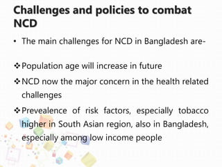 Challenges and policies to combat
NCD
• The main challenges for NCD in Bangladesh are-
Population age will increase in future
NCD now the major concern in the health related
challenges
Prevealence of risk factors, especially tobacco
higher in South Asian region, also in Bangladesh,
especially among low income people
 