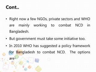 Cont..
• Right now a few NGOs, private sectors and WHO
are mainly working to combat NCD in
Bangladesh.
• But government must take some initiative too.
• In 2010 WHO has suggested a policy framework
for Bangladesh to combat NCD. The options
are-
 