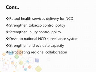 Cont..
Retool health services delivery for NCD
Strengthen tobacco control policy
Strengthen injury control policy
Develop national NCD surveillance system
Strengthen and evaluate capacity
Participating regional collaboration
 