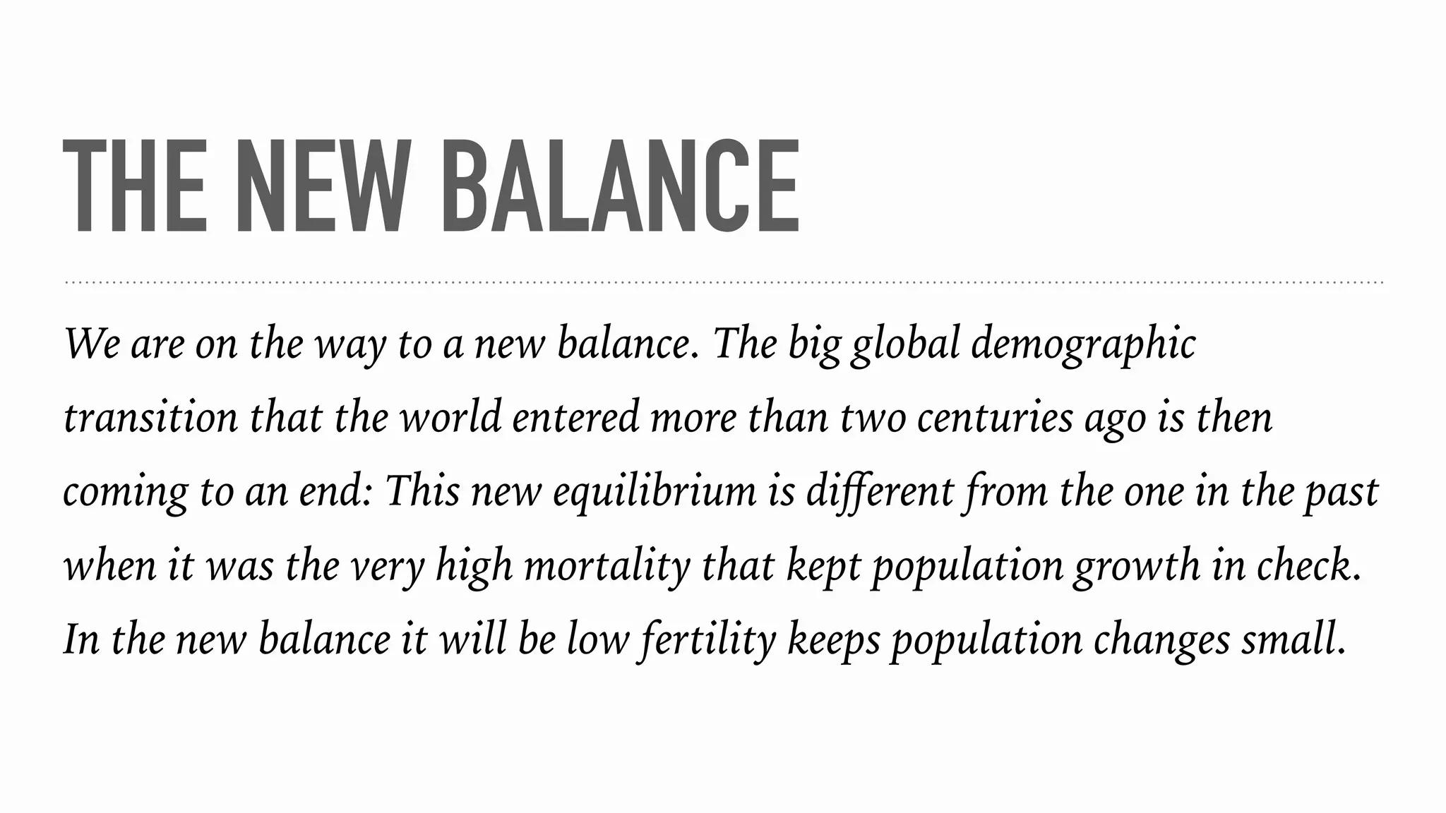 THE NEW BALANCE
We are on the way to a new balance. The big global demographic
transition that the world entered more than two centuries ago is then
coming to an end: This new equilibrium is diﬀerent from the one in the past
when it was the very high mortality that kept population growth in check.
In the new balance it will be low fertility keeps population changes small.
 